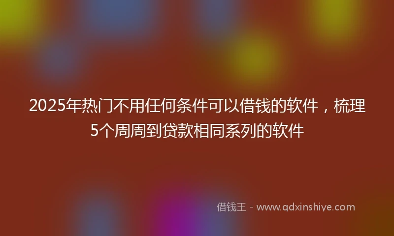 2025年热门不用任何条件可以借钱的软件，梳理5个周周到贷款相同系列的软件