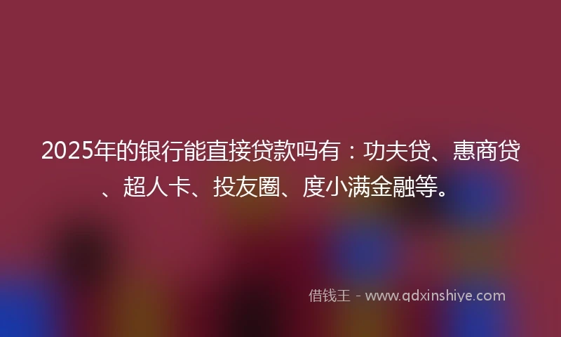 2025年的银行能直接贷款吗有：功夫贷、惠商贷、超人卡、投友圈、度小满金融等。