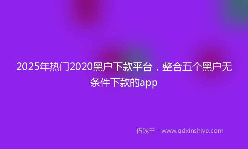 2025年热门2020黑户下款平台，整合五个黑户无条件下款的app