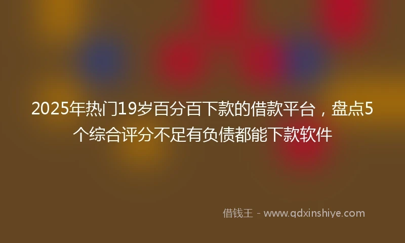 2025年热门19岁百分百下款的借款平台，盘点5个综合评分不足有负债都能下款软件