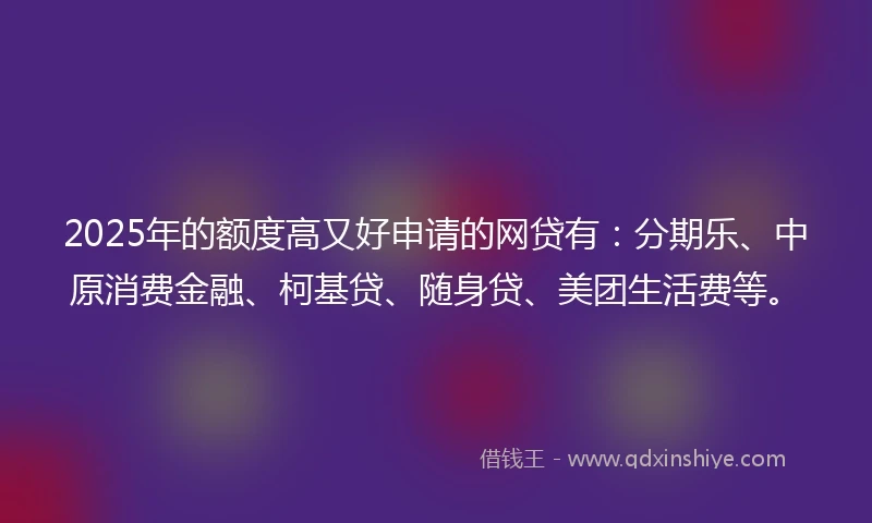 2025年的额度高又好申请的网贷有：分期乐、中原消费金融、柯基贷、随身贷、美团生活费等。