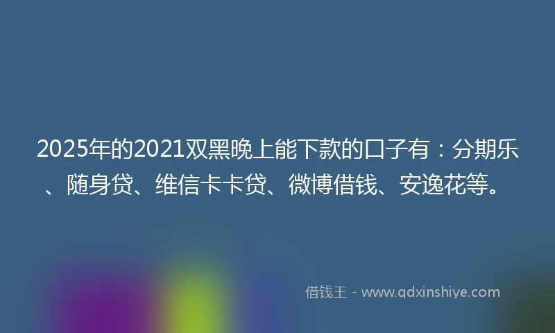 2025年的2021双黑晚上能下款的口子有：分期乐、随身贷、维信卡卡贷、微博借钱、安逸花等。