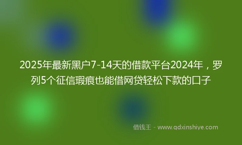 2025年最新黑户7-14天的借款平台2024年，罗列5个征信瑕疵也能借网贷轻松下款的口子