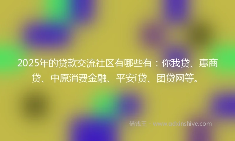 2025年的贷款交流社区有哪些有：你我贷、惠商贷、中原消费金融、平安i贷、团贷网等。
