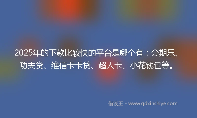 2025年的下款比较快的平台是哪个有：分期乐、功夫贷、维信卡卡贷、超人卡、小花钱包等。