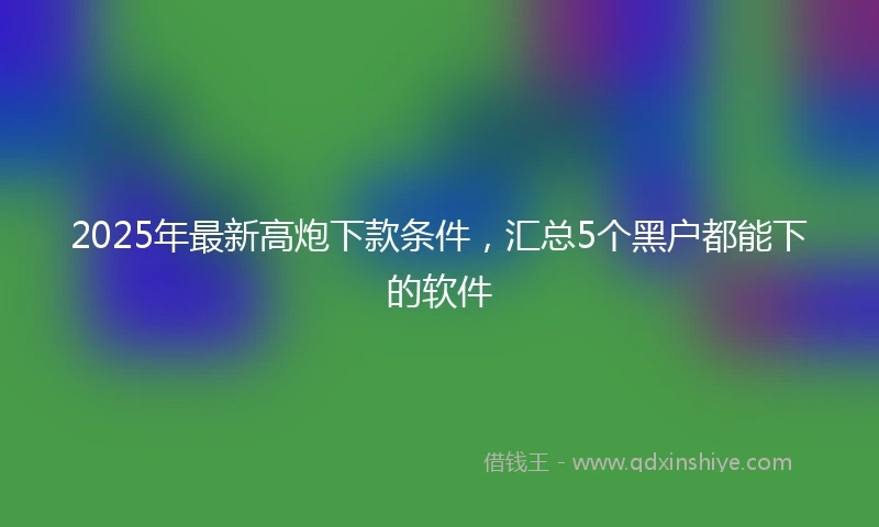2025年最新高炮下款条件，汇总5个黑户都能下的软件