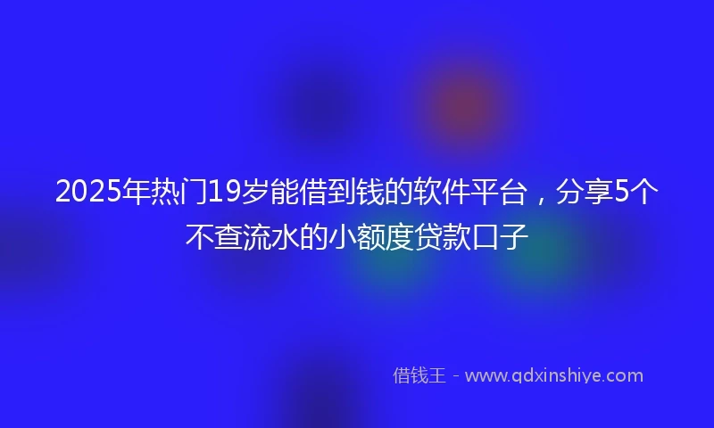 2025年热门19岁能借到钱的软件平台，分享5个不查流水的小额度贷款口子