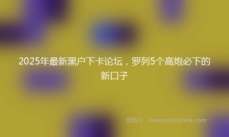 2025年最新黑户下卡论坛，罗列5个高炮必下的新口子