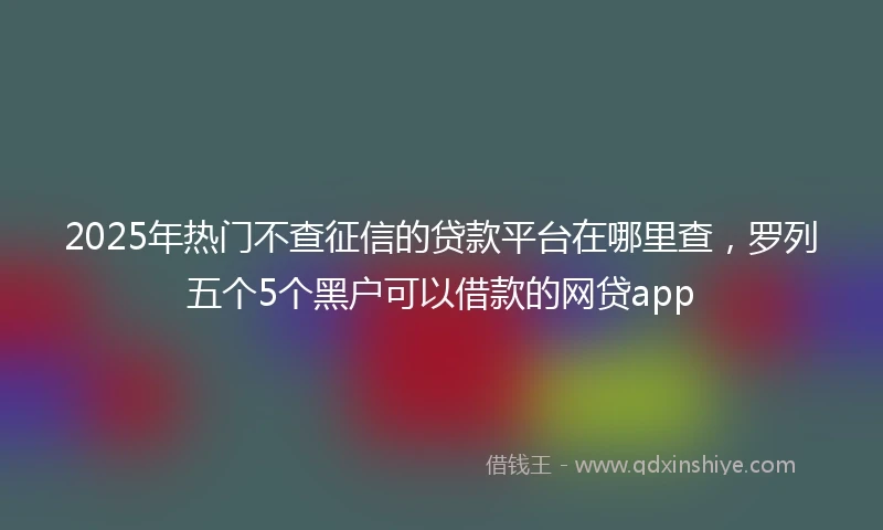 2025年热门不查征信的贷款平台在哪里查，罗列五个5个黑户可以借款的网贷app