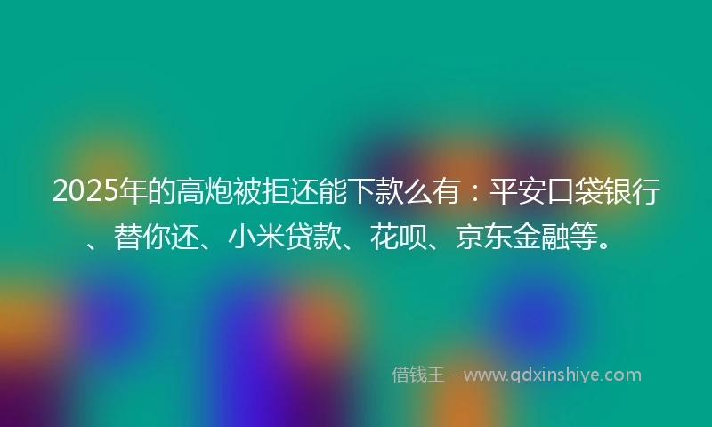 2025年的高炮被拒还能下款么有：平安口袋银行、替你还、小米贷款、花呗、京东金融等。