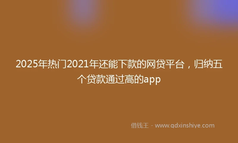 2025年热门2021年还能下款的网贷平台，归纳五个贷款通过高的app