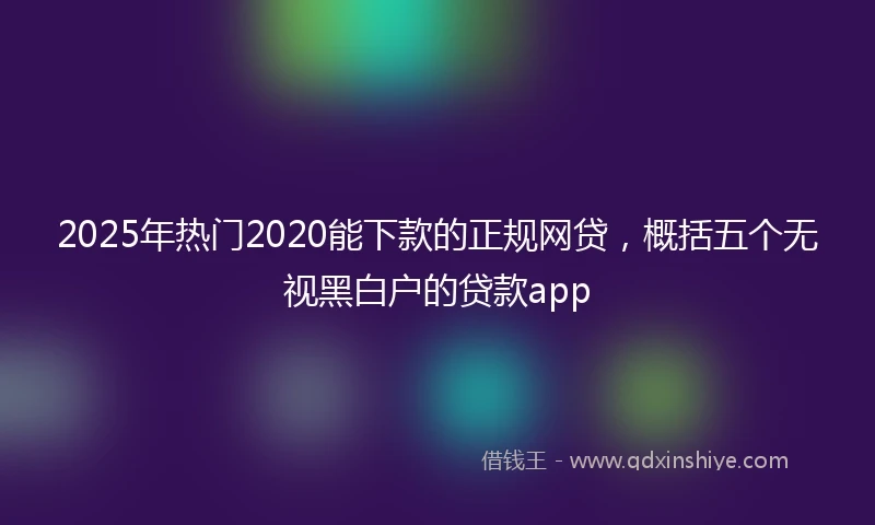 2025年热门2020能下款的正规网贷，概括五个无视黑白户的贷款app