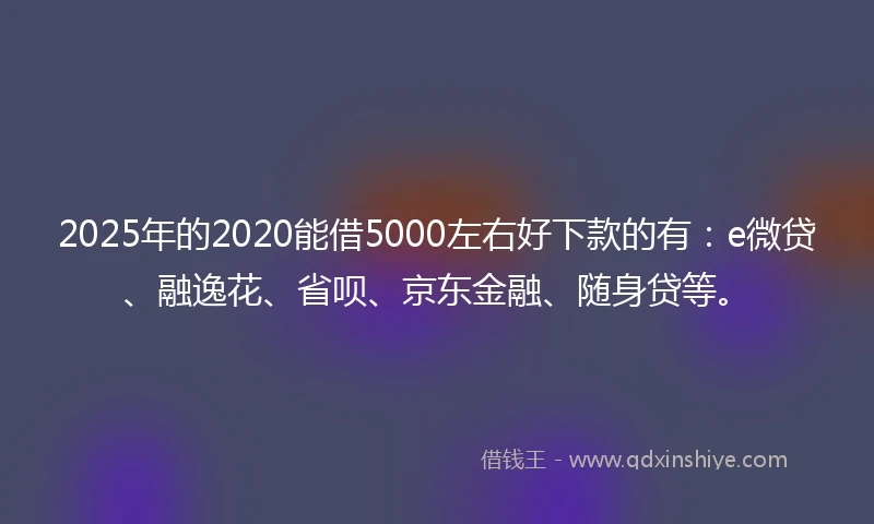 2025年的2020能借5000左右好下款的有：e微贷、融逸花、省呗、京东金融、随身贷等。
