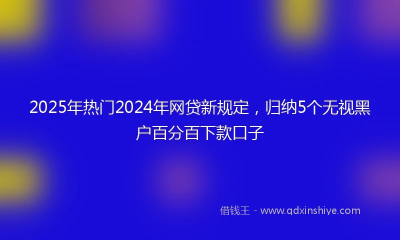 2025年热门2024年网贷新规定，归纳5个无视黑户百分百下款口子