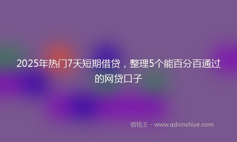 2025年热门7天短期借贷，整理5个能百分百通过的网贷口子