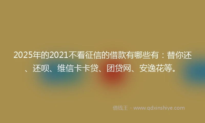 2025年的2021不看征信的借款有哪些有：替你还、还呗、维信卡卡贷、团贷网、安逸花等。