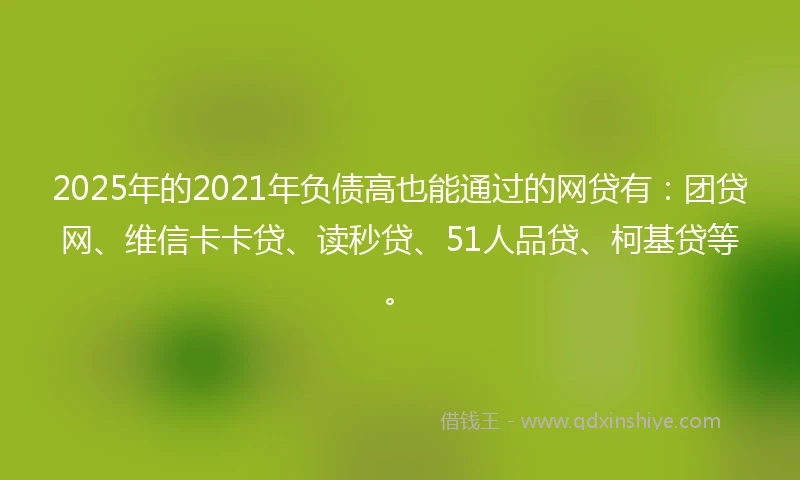 2025年的2021年负债高也能通过的网贷有：团贷网、维信卡卡贷、读秒贷、51人品贷、柯基贷等。