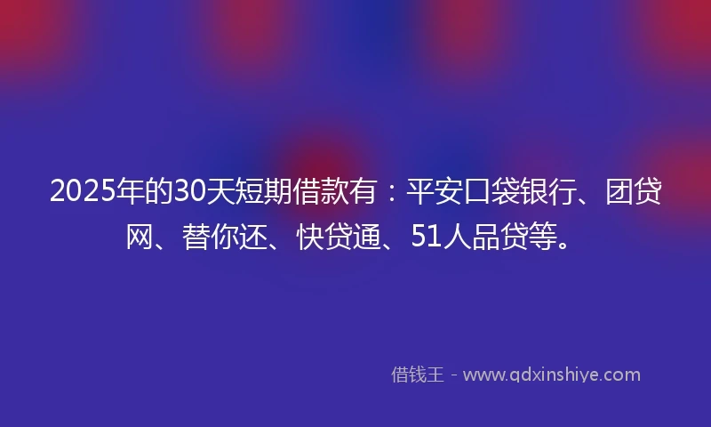2025年的30天短期借款有：平安口袋银行、团贷网、替你还、快贷通、51人品贷等。