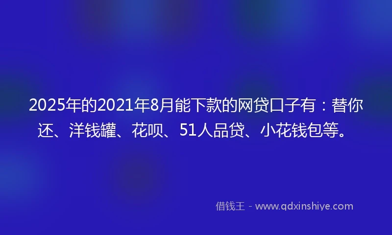 2025年的2021年8月能下款的网贷口子有：替你还、洋钱罐、花呗、51人品贷、小花钱包等。