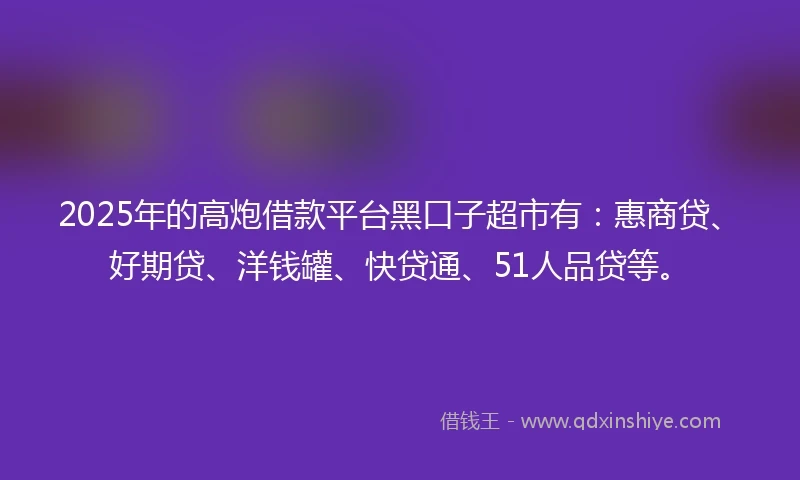 2025年的高炮借款平台黑口子超市有：惠商贷、好期贷、洋钱罐、快贷通、51人品贷等。