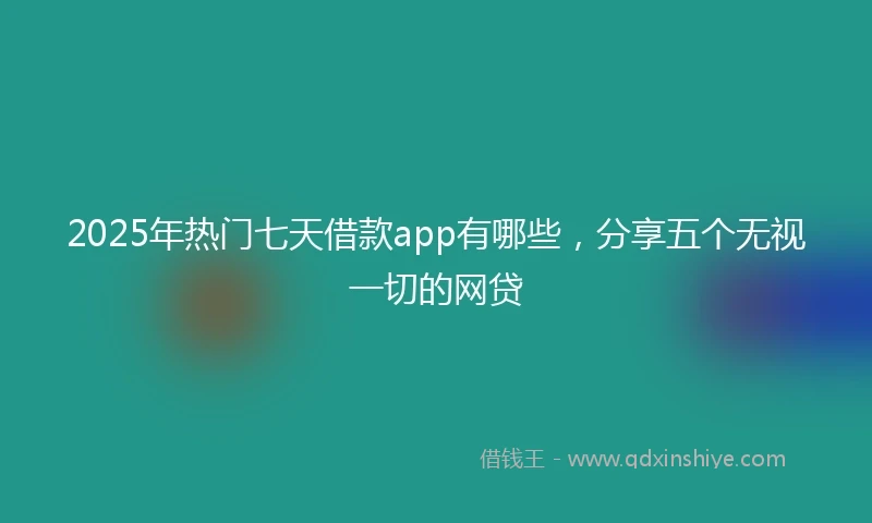 2025年热门七天借款app有哪些，分享五个无视一切的网贷