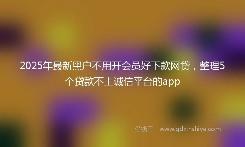2025年最新黑户不用开会员好下款网贷，整理5个贷款不上诚信平台的app