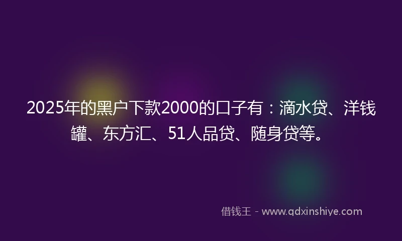 2025年的黑户下款2000的口子有：滴水贷、洋钱罐、东方汇、51人品贷、随身贷等。