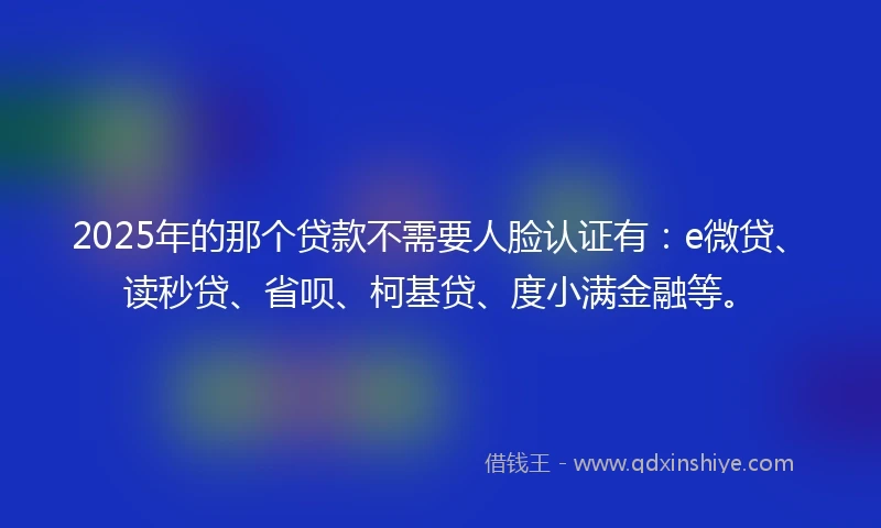 2025年的那个贷款不需要人脸认证有：e微贷、读秒贷、省呗、柯基贷、度小满金融等。
