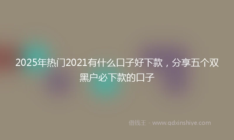 2025年热门2021有什么口子好下款，分享五个双黑户必下款的口子