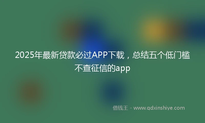 2025年最新贷款必过APP下载，总结五个低门槛不查征信的app