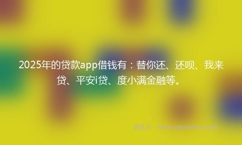 2025年的贷款app借钱有：替你还、还呗、我来贷、平安i贷、度小满金融等。