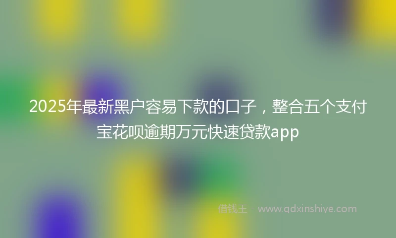 2025年最新黑户容易下款的口子，整合五个支付宝花呗逾期万元快速贷款app