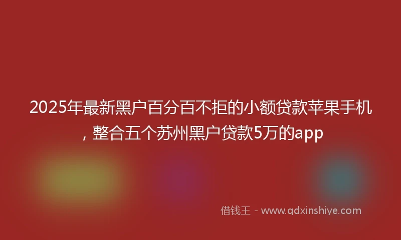 2025年最新黑户百分百不拒的小额贷款苹果手机，整合五个苏州黑户贷款5万的app
