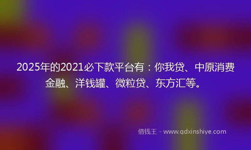 2025年的2021必下款平台有：你我贷、中原消费金融、洋钱罐、微粒贷、东方汇等。