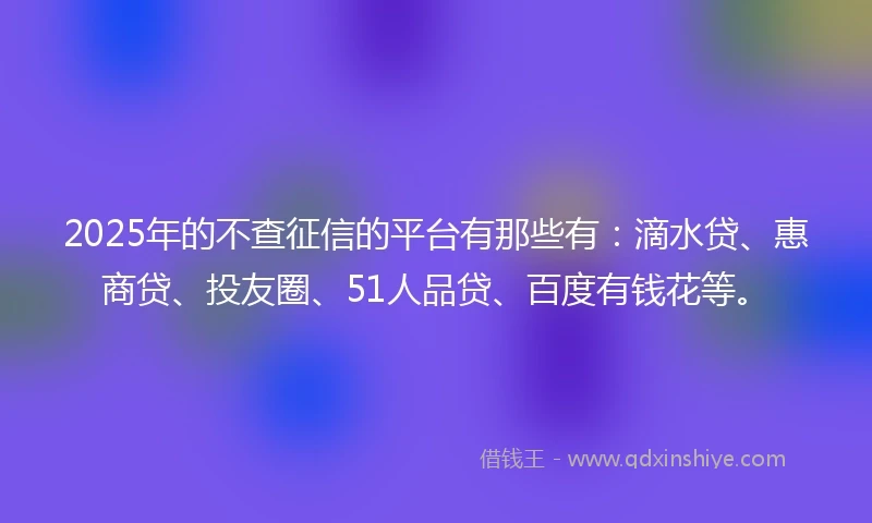 2025年的不查征信的平台有那些有：滴水贷、惠商贷、投友圈、51人品贷、百度有钱花等。