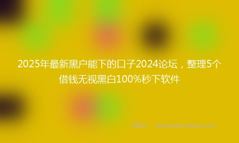 2025年最新黑户能下的口子2024论坛，整理5个借钱无视黑白100%秒下软件
