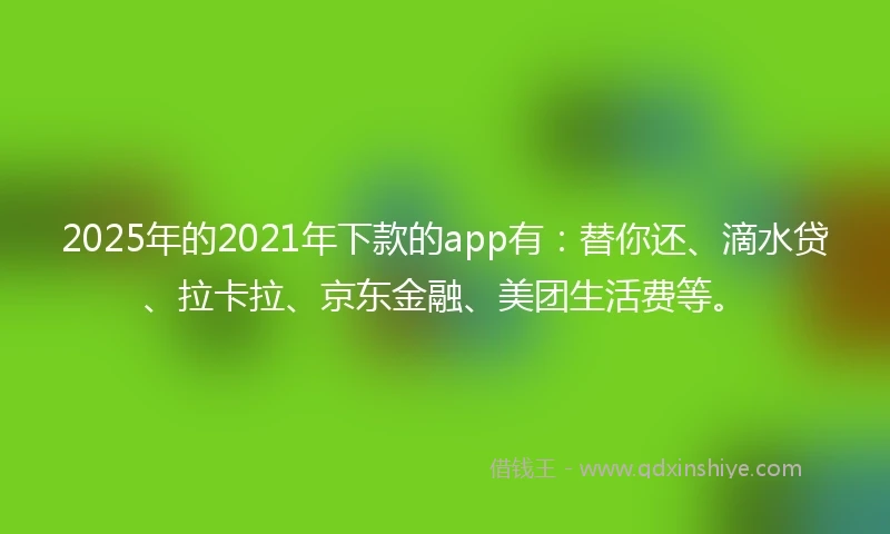 2025年的2021年下款的app有：替你还、滴水贷、拉卡拉、京东金融、美团生活费等。
