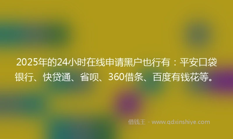 2025年的24小时在线申请黑户也行有：平安口袋银行、快贷通、省呗、360借条、百度有钱花等。