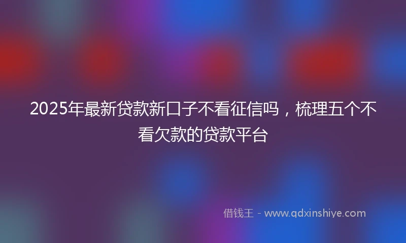 2025年最新贷款新口子不看征信吗，梳理五个不看欠款的贷款平台