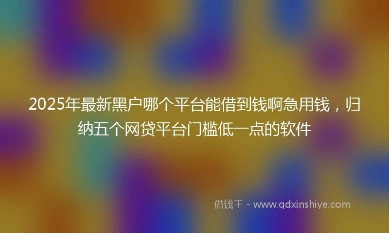 2025年最新黑户哪个平台能借到钱啊急用钱，归纳五个网贷平台门槛低一点的软件