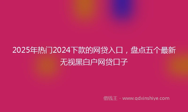 2025年热门2024下款的网贷入口，盘点五个最新无视黑白户网贷口子