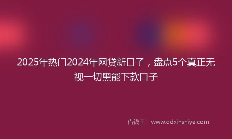 2025年热门2024年网贷新口子，盘点5个真正无视一切黑能下款口子
