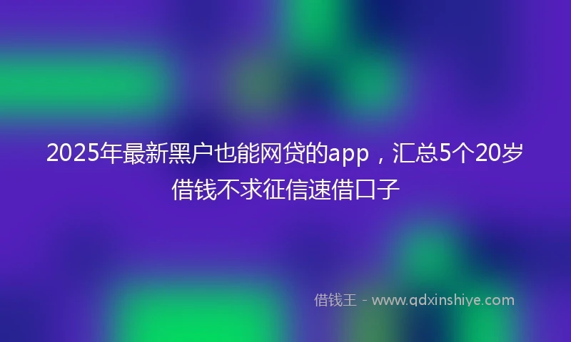 2025年最新黑户也能网贷的app，汇总5个20岁借钱不求征信速借口子