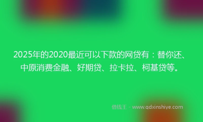 2025年的2020最近可以下款的网贷有：替你还、中原消费金融、好期贷、拉卡拉、柯基贷等。