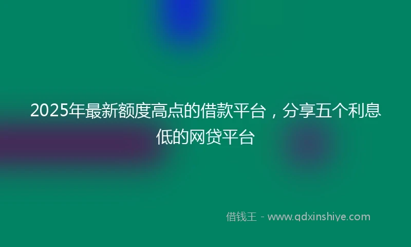 2025年最新额度高点的借款平台，分享五个利息低的网贷平台