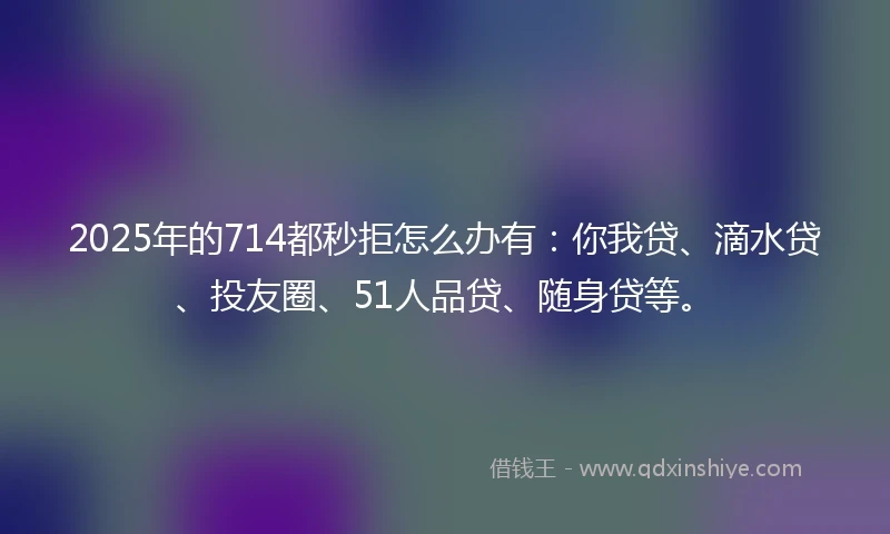 2025年的714都秒拒怎么办有：你我贷、滴水贷、投友圈、51人品贷、随身贷等。