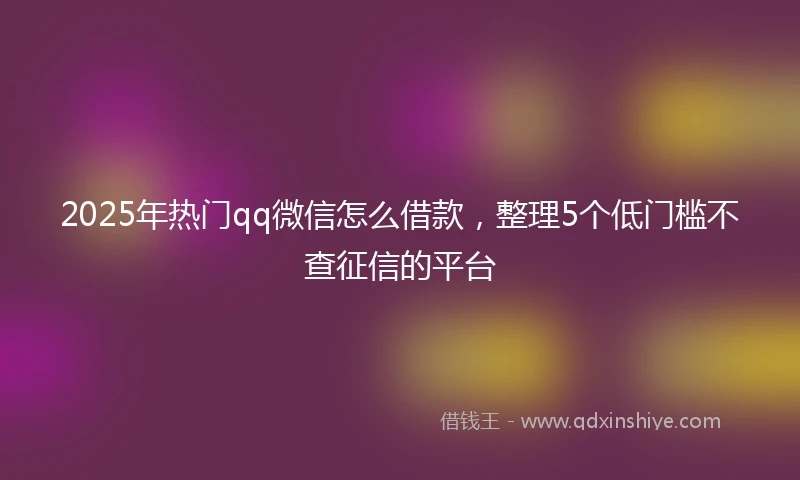 2025年热门qq微信怎么借款，整理5个低门槛不查征信的平台