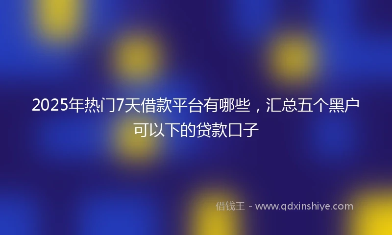 2025年热门7天借款平台有哪些，汇总五个黑户可以下的贷款口子