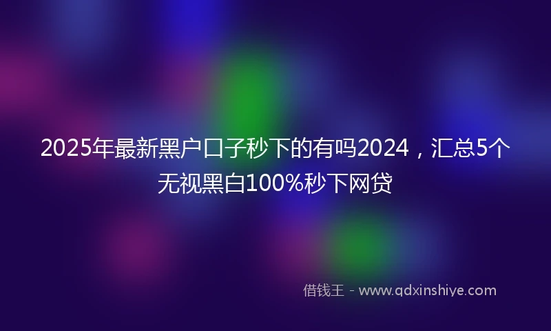 2025年最新黑户口子秒下的有吗2024，汇总5个无视黑白100%秒下网贷