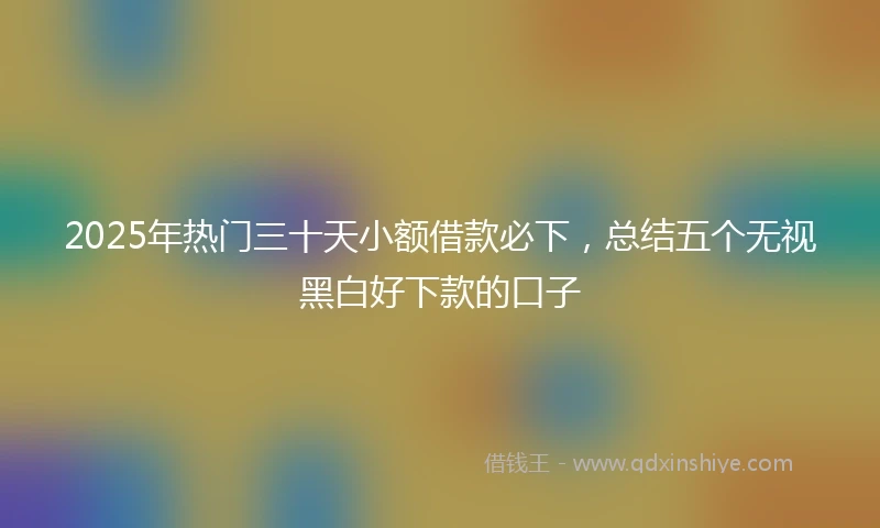 2025年热门三十天小额借款必下，总结五个无视黑白好下款的口子
